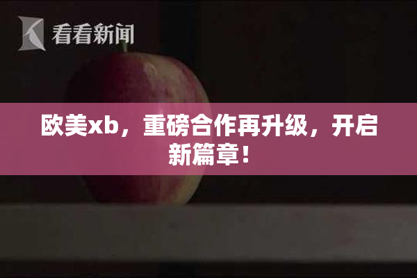 欧美xb，重磅合作再升级，开启新篇章！