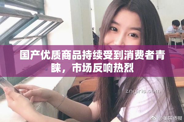 国产优质商品持续受到消费者青睐，市场反响热烈