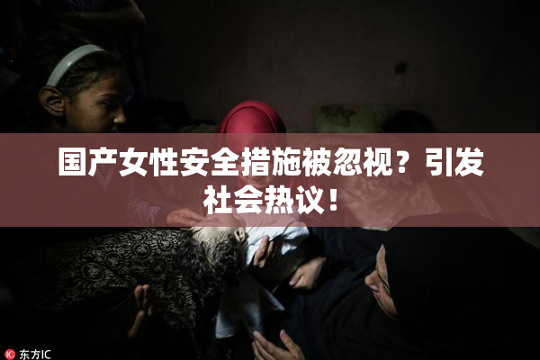 国产女性安全措施被忽视？引发社会热议！