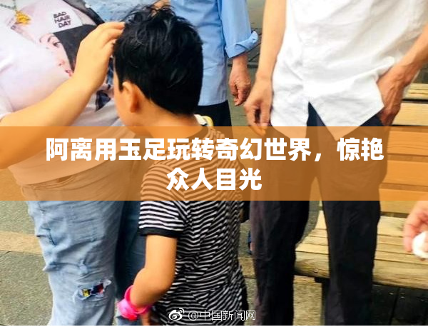 阿离用玉足玩转奇幻世界，惊艳众人目光