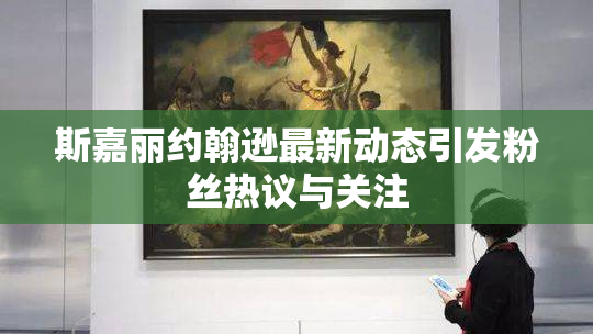 斯嘉丽约翰逊最新动态引发粉丝热议与关注