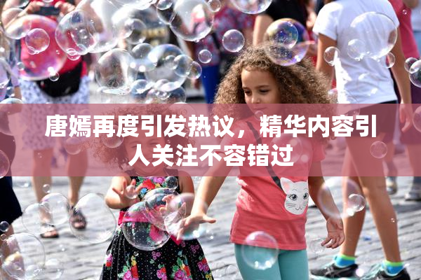 唐嫣再度引发热议，精华内容引人关注不容错过