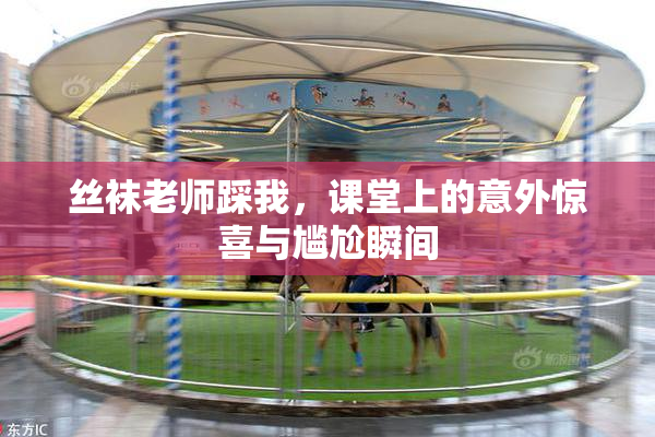 丝袜老师踩我，课堂上的意外惊喜与尴尬瞬间