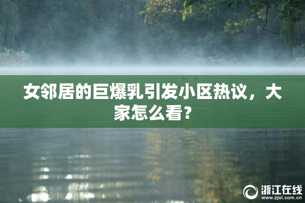 女邻居的巨爆乳引发小区热议，大家怎么看？