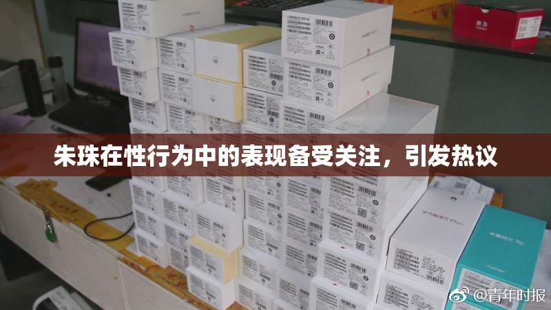 朱珠在性行为中的表现备受关注，引发热议
