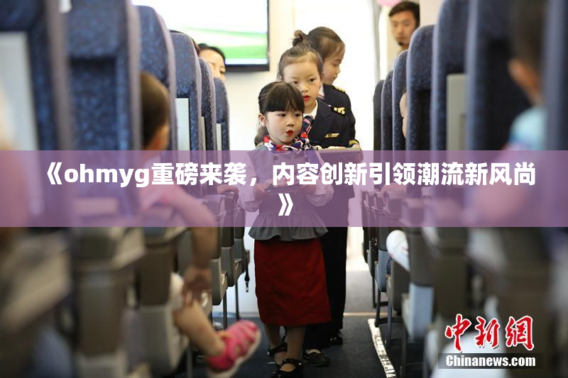 《ohmyg重磅来袭，内容创新引领潮流新风尚》