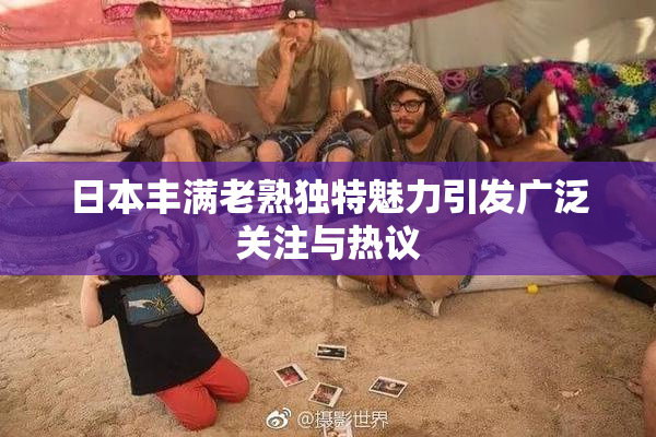日本丰满老熟独特魅力引发广泛关注与热议