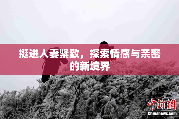 挺进人妻紧致，探索情感与亲密的新境界
