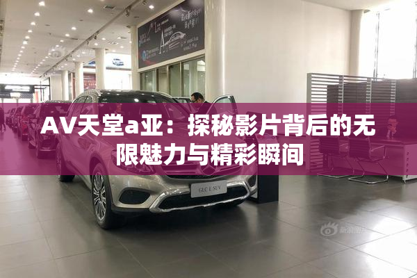 AV天堂a亚：探秘影片背后的无限魅力与精彩瞬间