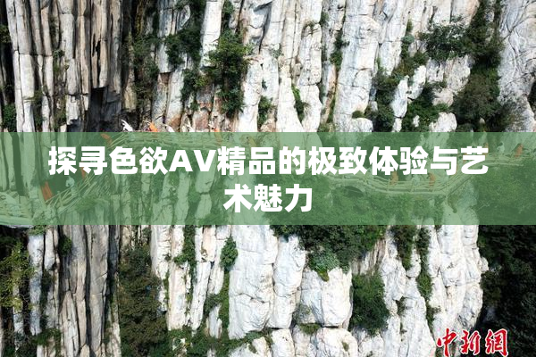 探寻色欲AV精品的极致体验与艺术魅力