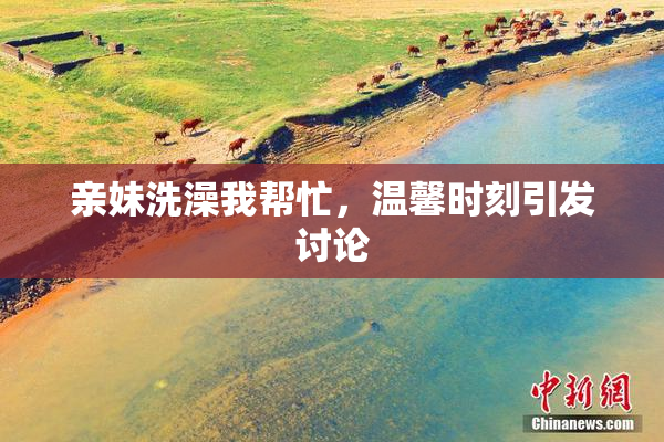 亲妹洗澡我帮忙，温馨时刻引发讨论