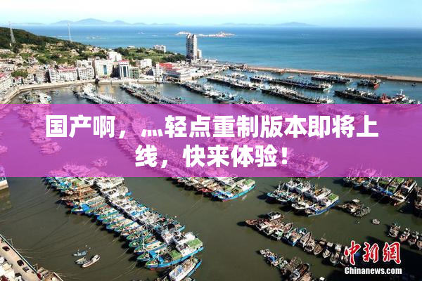 国产啊，灬轻点重制版本即将上线，快来体验！