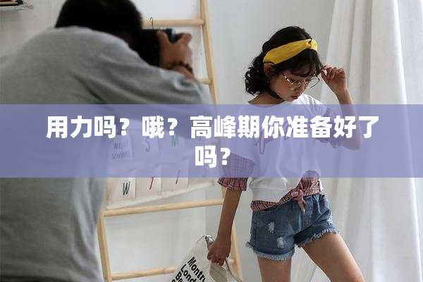 用力吗？哦？高峰期你准备好了吗？