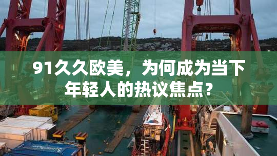 91久久欧美，为何成为当下年轻人的热议焦点？