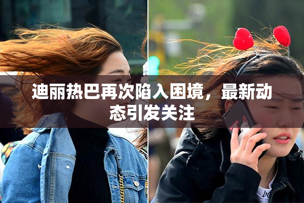 迪丽热巴再次陷入困境，最新动态引发关注