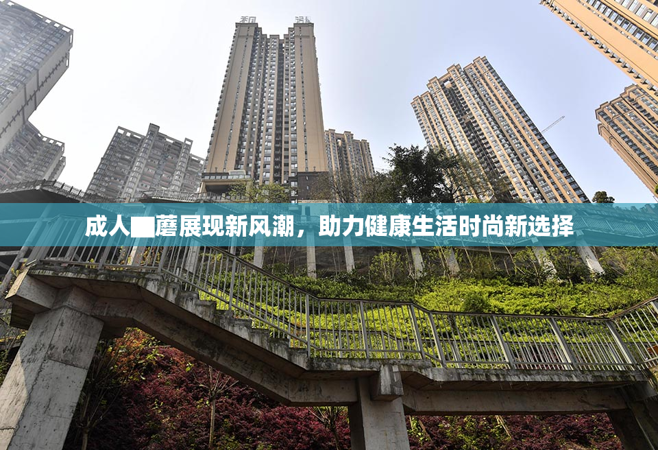 成人▇蘑展现新风潮，助力健康生活时尚新选择
